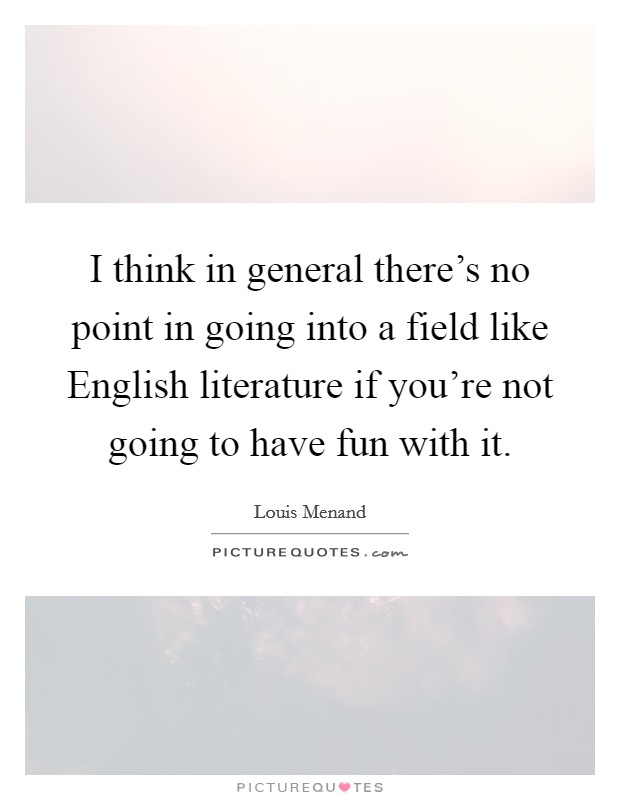 I think in general there's no point in going into a field like English literature if you're not going to have fun with it. Picture Quote #1