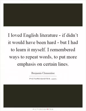 I loved English literature - if didn’t it would have been hard - but I had to learn it myself. I remembered ways to repeat words, to put more emphasis on certain lines Picture Quote #1