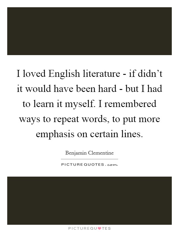 I loved English literature - if didn't it would have been hard - but I had to learn it myself. I remembered ways to repeat words, to put more emphasis on certain lines. Picture Quote #1
