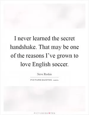I never learned the secret handshake. That may be one of the reasons I’ve grown to love English soccer Picture Quote #1