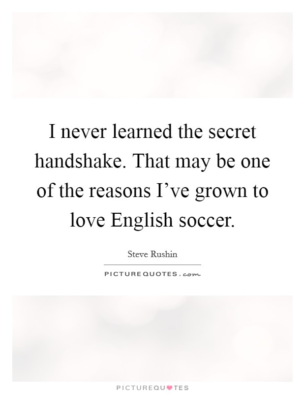 I never learned the secret handshake. That may be one of the reasons I've grown to love English soccer. Picture Quote #1