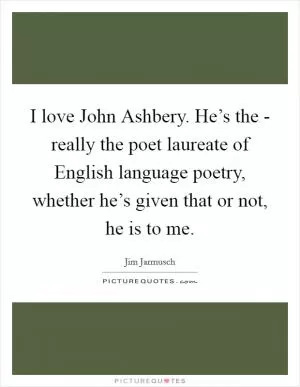 I love John Ashbery. He’s the - really the poet laureate of English language poetry, whether he’s given that or not, he is to me Picture Quote #1