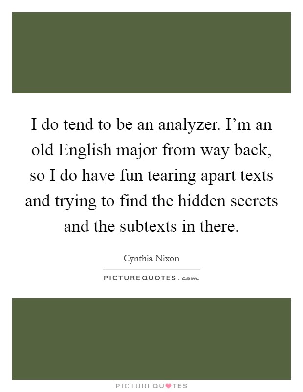 I do tend to be an analyzer. I'm an old English major from way back, so I do have fun tearing apart texts and trying to find the hidden secrets and the subtexts in there. Picture Quote #1