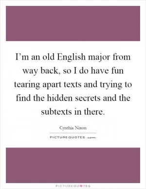 I’m an old English major from way back, so I do have fun tearing apart texts and trying to find the hidden secrets and the subtexts in there Picture Quote #1