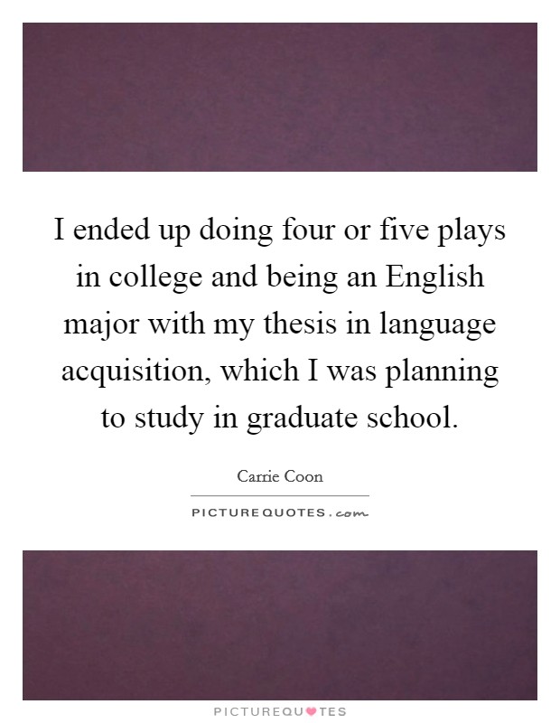 I ended up doing four or five plays in college and being an English major with my thesis in language acquisition, which I was planning to study in graduate school. Picture Quote #1