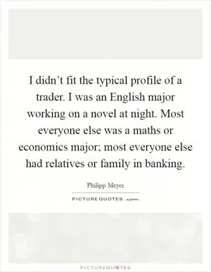 I didn’t fit the typical profile of a trader. I was an English major working on a novel at night. Most everyone else was a maths or economics major; most everyone else had relatives or family in banking Picture Quote #1