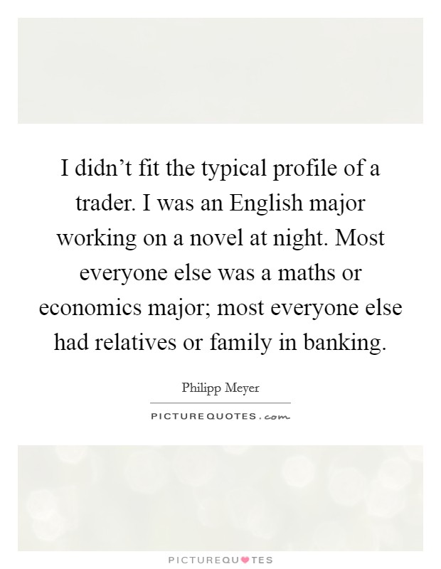 I didn't fit the typical profile of a trader. I was an English major working on a novel at night. Most everyone else was a maths or economics major; most everyone else had relatives or family in banking. Picture Quote #1