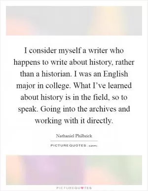 I consider myself a writer who happens to write about history, rather than a historian. I was an English major in college. What I’ve learned about history is in the field, so to speak. Going into the archives and working with it directly Picture Quote #1