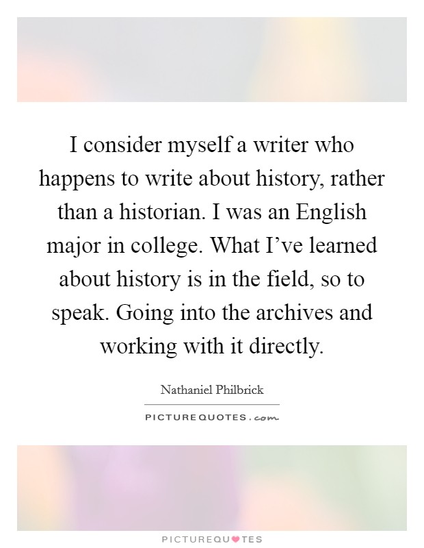 I consider myself a writer who happens to write about history, rather than a historian. I was an English major in college. What I've learned about history is in the field, so to speak. Going into the archives and working with it directly. Picture Quote #1