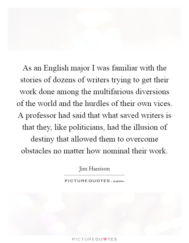 As an English major I was familiar with the stories of dozens of writers trying to get their work done among the multifarious diversions of the world and the hurdles of their own vices. A professor had said that what saved writers is that they, like politicians, had the illusion of destiny that allowed them to overcome obstacles no matter how nominal their work. Picture Quote #1