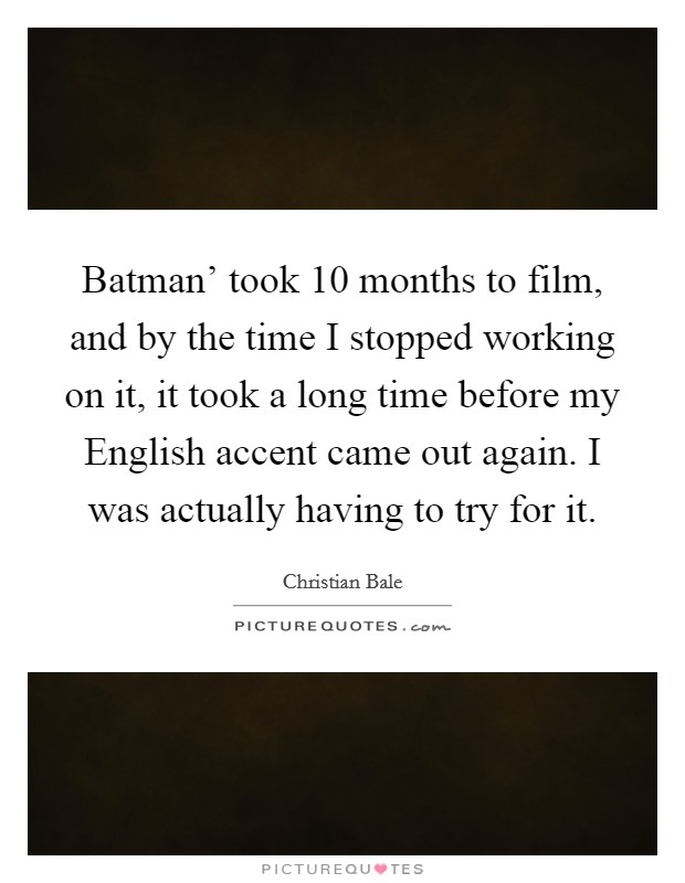 Batman' took 10 months to film, and by the time I stopped working on it, it took a long time before my English accent came out again. I was actually having to try for it. Picture Quote #1