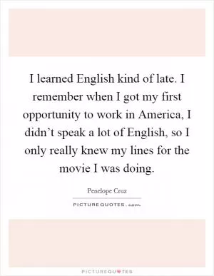 I learned English kind of late. I remember when I got my first opportunity to work in America, I didn’t speak a lot of English, so I only really knew my lines for the movie I was doing Picture Quote #1