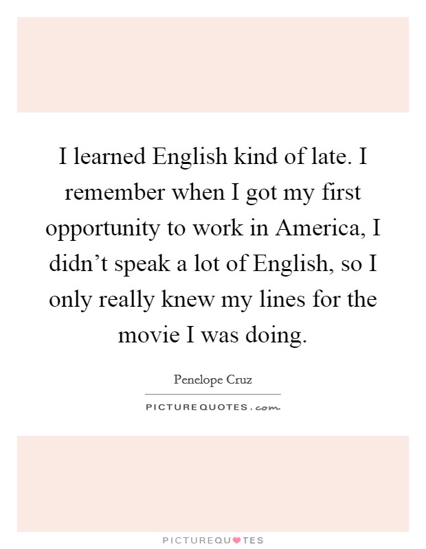 I learned English kind of late. I remember when I got my first opportunity to work in America, I didn't speak a lot of English, so I only really knew my lines for the movie I was doing. Picture Quote #1