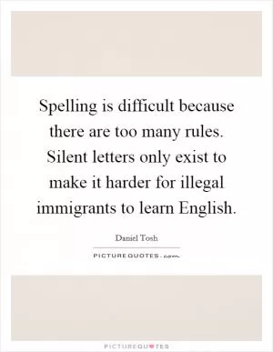 Spelling is difficult because there are too many rules. Silent letters only exist to make it harder for illegal immigrants to learn English Picture Quote #1