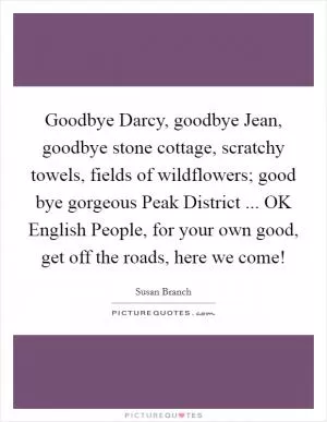 Goodbye Darcy, goodbye Jean, goodbye stone cottage, scratchy towels, fields of wildflowers; good bye gorgeous Peak District ... OK English People, for your own good, get off the roads, here we come! Picture Quote #1