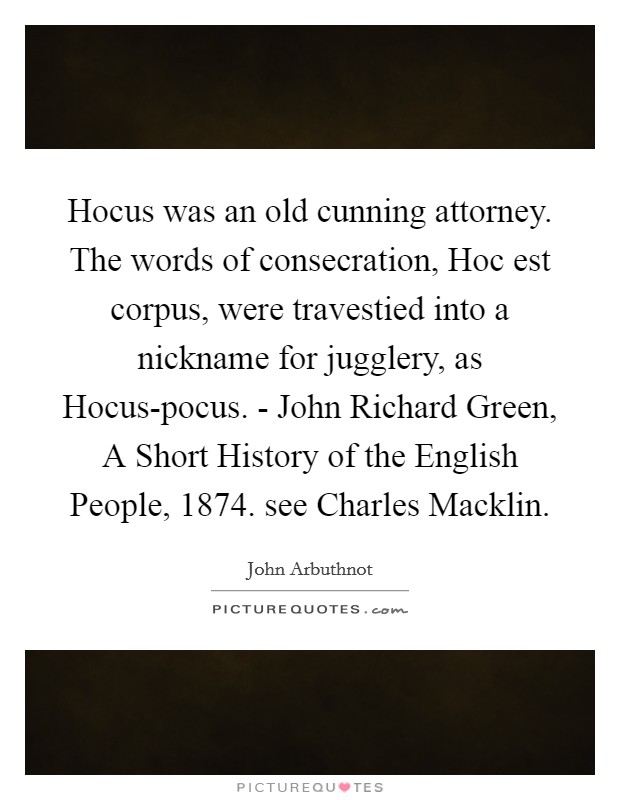 Hocus was an old cunning attorney. The words of consecration, Hoc est corpus, were travestied into a nickname for jugglery, as Hocus-pocus. - John Richard Green, A Short History of the English People, 1874. see Charles Macklin. Picture Quote #1