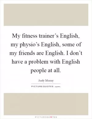 My fitness trainer’s English, my physio’s English, some of my friends are English. I don’t have a problem with English people at all Picture Quote #1