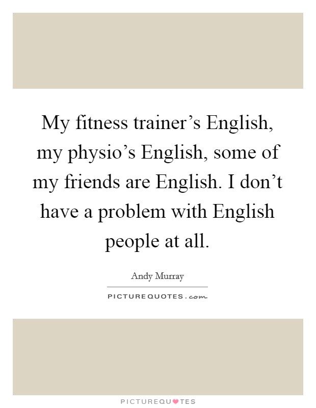 My fitness trainer's English, my physio's English, some of my friends are English. I don't have a problem with English people at all. Picture Quote #1