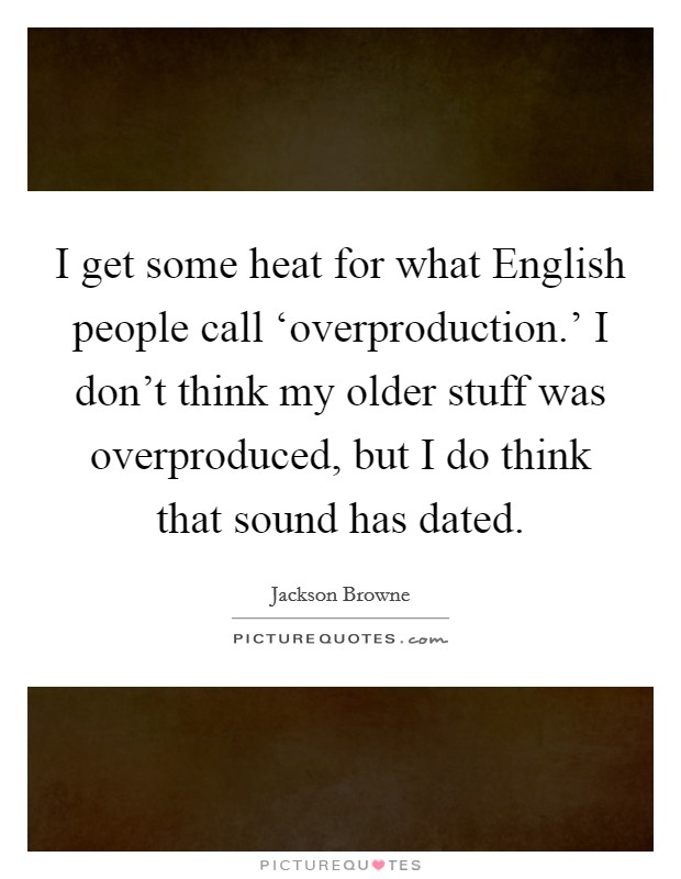 I get some heat for what English people call ‘overproduction.' I don't think my older stuff was overproduced, but I do think that sound has dated. Picture Quote #1