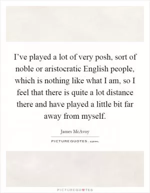 I’ve played a lot of very posh, sort of noble or aristocratic English people, which is nothing like what I am, so I feel that there is quite a lot distance there and have played a little bit far away from myself Picture Quote #1