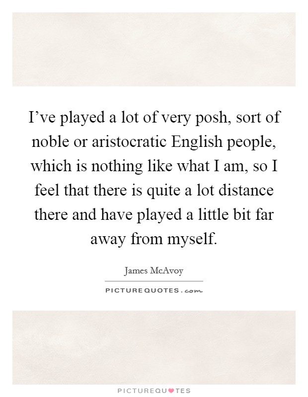 I've played a lot of very posh, sort of noble or aristocratic English people, which is nothing like what I am, so I feel that there is quite a lot distance there and have played a little bit far away from myself. Picture Quote #1