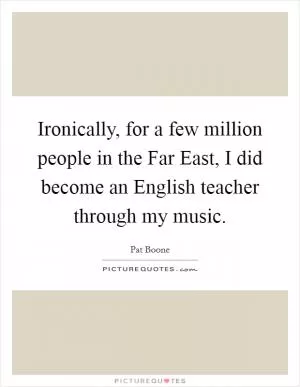 Ironically, for a few million people in the Far East, I did become an English teacher through my music Picture Quote #1