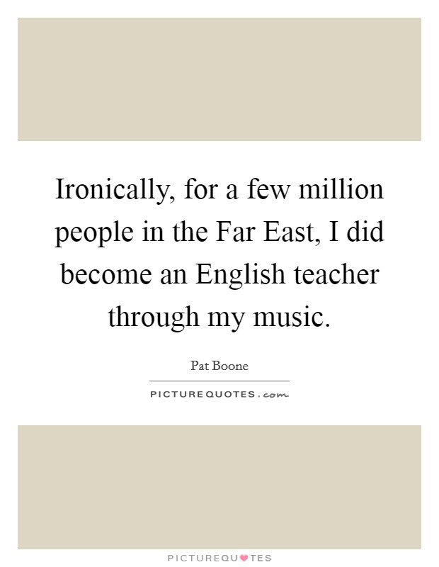 Ironically, for a few million people in the Far East, I did become an English teacher through my music. Picture Quote #1