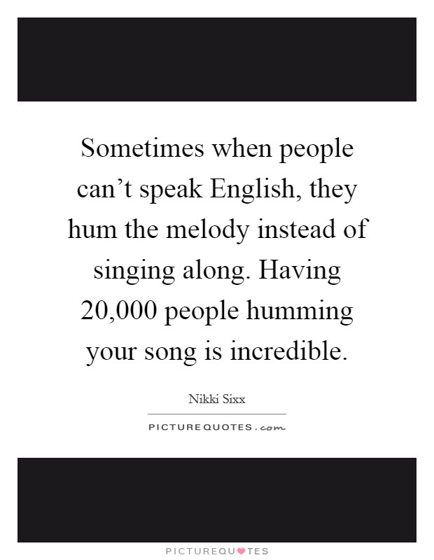 Sometimes when people can't speak English, they hum the melody instead of singing along. Having 20,000 people humming your song is incredible. Picture Quote #1