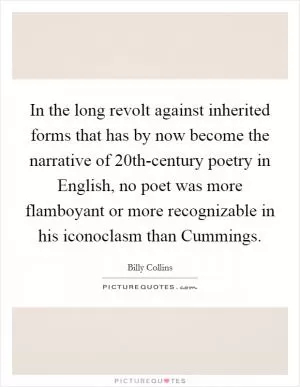In the long revolt against inherited forms that has by now become the narrative of 20th-century poetry in English, no poet was more flamboyant or more recognizable in his iconoclasm than Cummings Picture Quote #1