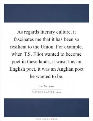 As regards literary culture, it fascinates me that it has been so resilient to the Union. For example, when T.S. Eliot wanted to become poet in these lands, it wasn’t as an English poet, it was an Anglian poet he wanted to be Picture Quote #1