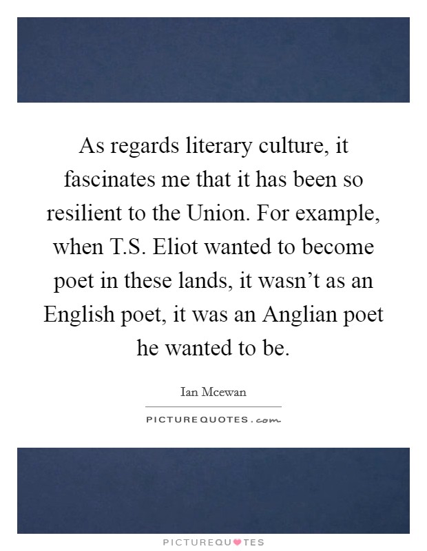 As regards literary culture, it fascinates me that it has been so resilient to the Union. For example, when T.S. Eliot wanted to become poet in these lands, it wasn't as an English poet, it was an Anglian poet he wanted to be. Picture Quote #1
