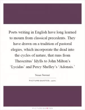 Poets writing in English have long learned to mourn from classical precedents. They have drawn on a tradition of pastoral elegies, which incorporate the dead into the cycles of nature, that runs from Theocritus’ Idylls to John Milton’s ‘Lycidas’ and Percy Shelley’s ‘Adonais.’ Picture Quote #1