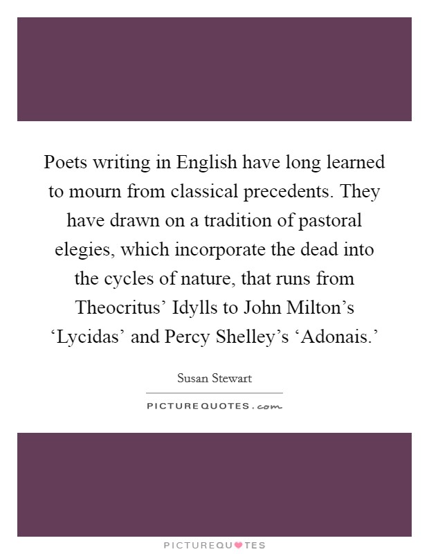 Poets writing in English have long learned to mourn from classical precedents. They have drawn on a tradition of pastoral elegies, which incorporate the dead into the cycles of nature, that runs from Theocritus' Idylls to John Milton's ‘Lycidas' and Percy Shelley's ‘Adonais.' Picture Quote #1