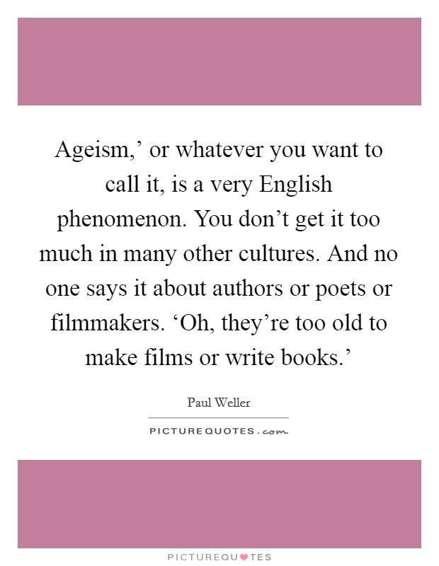 Ageism,' or whatever you want to call it, is a very English phenomenon. You don't get it too much in many other cultures. And no one says it about authors or poets or filmmakers. ‘Oh, they're too old to make films or write books.' Picture Quote #1