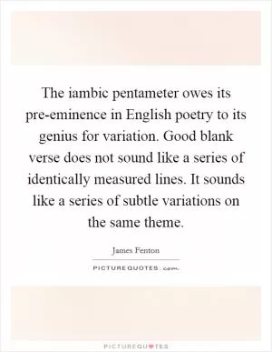 The iambic pentameter owes its pre-eminence in English poetry to its genius for variation. Good blank verse does not sound like a series of identically measured lines. It sounds like a series of subtle variations on the same theme Picture Quote #1