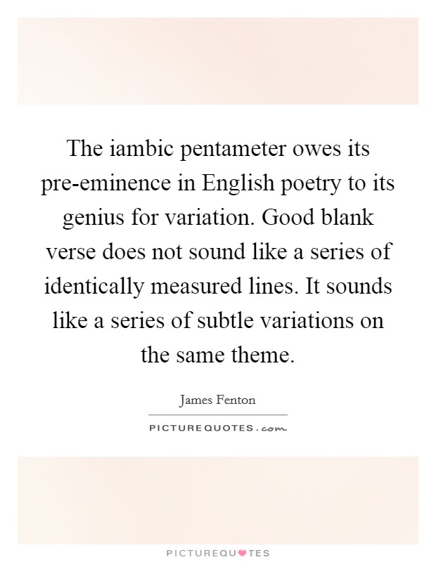 The iambic pentameter owes its pre-eminence in English poetry to its genius for variation. Good blank verse does not sound like a series of identically measured lines. It sounds like a series of subtle variations on the same theme. Picture Quote #1