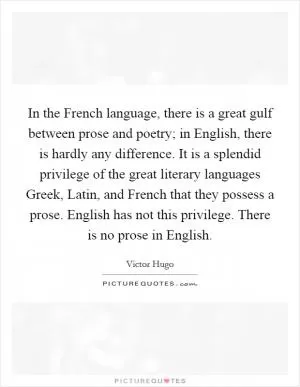 In the French language, there is a great gulf between prose and poetry; in English, there is hardly any difference. It is a splendid privilege of the great literary languages Greek, Latin, and French that they possess a prose. English has not this privilege. There is no prose in English Picture Quote #1