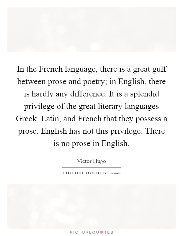 In the French language, there is a great gulf between prose and poetry; in English, there is hardly any difference. It is a splendid privilege of the great literary languages Greek, Latin, and French that they possess a prose. English has not this privilege. There is no prose in English. Picture Quote #1