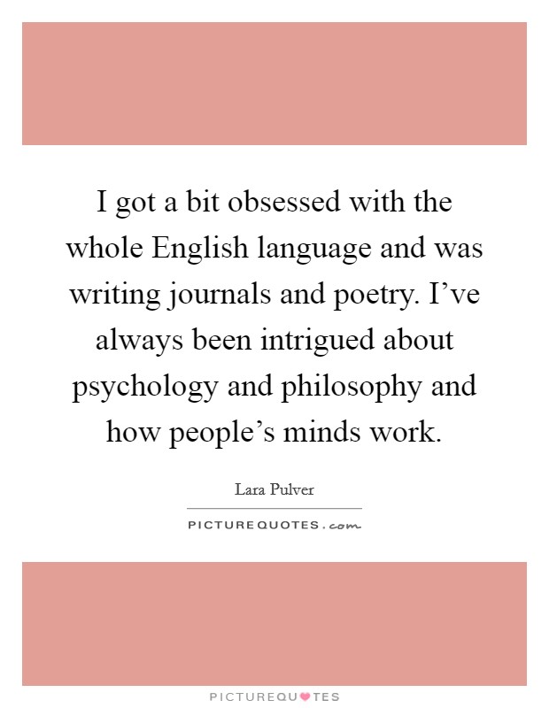 I got a bit obsessed with the whole English language and was writing journals and poetry. I've always been intrigued about psychology and philosophy and how people's minds work. Picture Quote #1