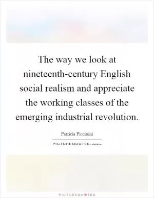 The way we look at nineteenth-century English social realism and appreciate the working classes of the emerging industrial revolution Picture Quote #1