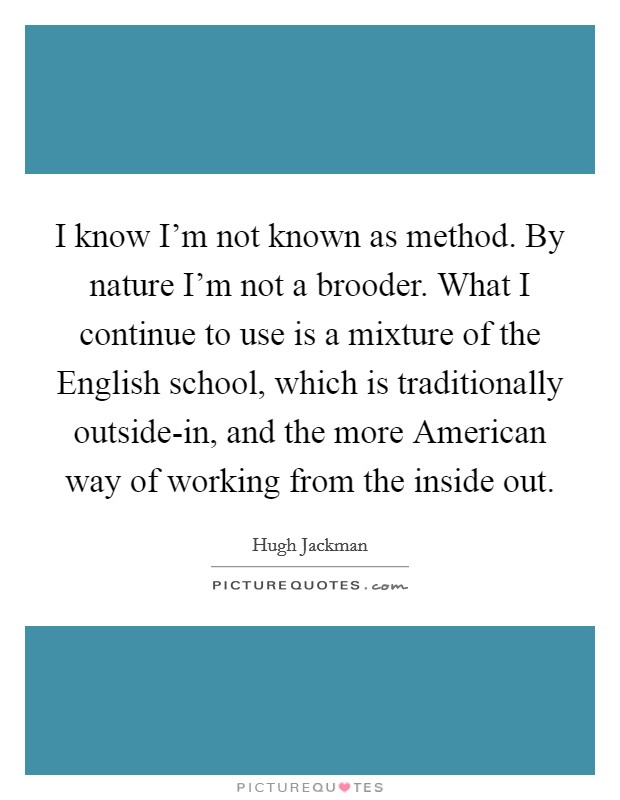 I know I'm not known as method. By nature I'm not a brooder. What I continue to use is a mixture of the English school, which is traditionally outside-in, and the more American way of working from the inside out. Picture Quote #1