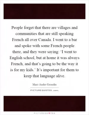 People forget that there are villages and communities that are still speaking French all over Canada. I went to a bar and spoke with some French people there, and they were saying: ‘I went to English school, but at home it was always French, and that’s going to be the way it is for my kids.’ It’s important for them to keep that language alive Picture Quote #1