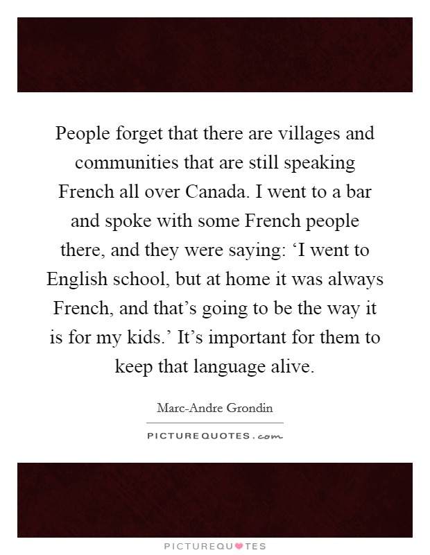 People forget that there are villages and communities that are still speaking French all over Canada. I went to a bar and spoke with some French people there, and they were saying: ‘I went to English school, but at home it was always French, and that's going to be the way it is for my kids.' It's important for them to keep that language alive. Picture Quote #1