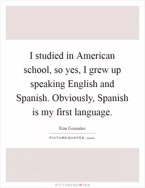 I studied in American school, so yes, I grew up speaking English and Spanish. Obviously, Spanish is my first language Picture Quote #1