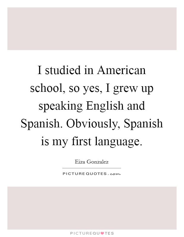 I studied in American school, so yes, I grew up speaking English and Spanish. Obviously, Spanish is my first language. Picture Quote #1