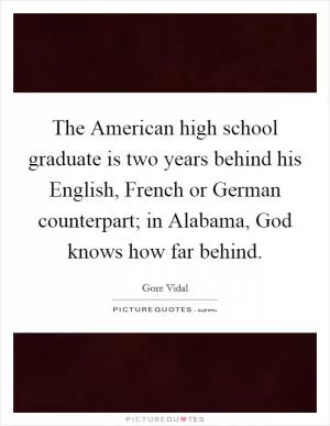 The American high school graduate is two years behind his English, French or German counterpart; in Alabama, God knows how far behind Picture Quote #1