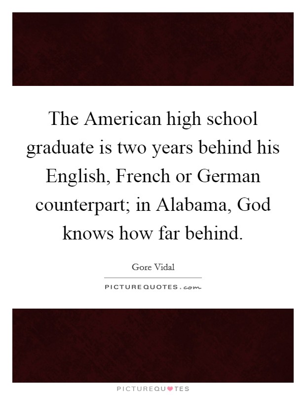 The American high school graduate is two years behind his English, French or German counterpart; in Alabama, God knows how far behind. Picture Quote #1
