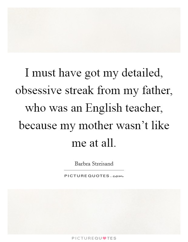 I must have got my detailed, obsessive streak from my father, who was an English teacher, because my mother wasn't like me at all. Picture Quote #1