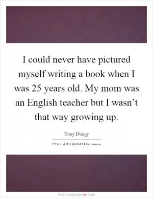 I could never have pictured myself writing a book when I was 25 years old. My mom was an English teacher but I wasn’t that way growing up Picture Quote #1