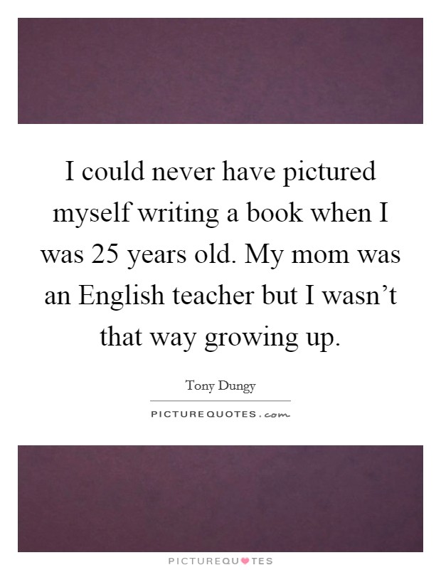 I could never have pictured myself writing a book when I was 25 years old. My mom was an English teacher but I wasn't that way growing up. Picture Quote #1